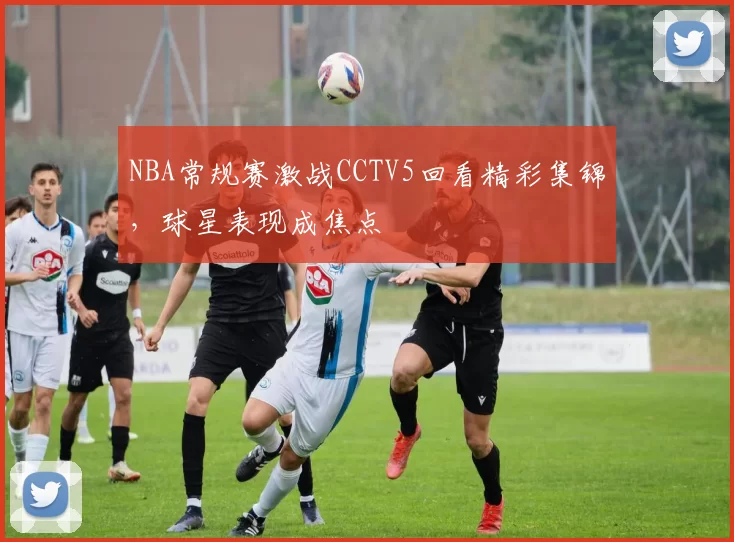 NBA常规赛激战CCTV5回看精彩集锦,球星表现成焦点
