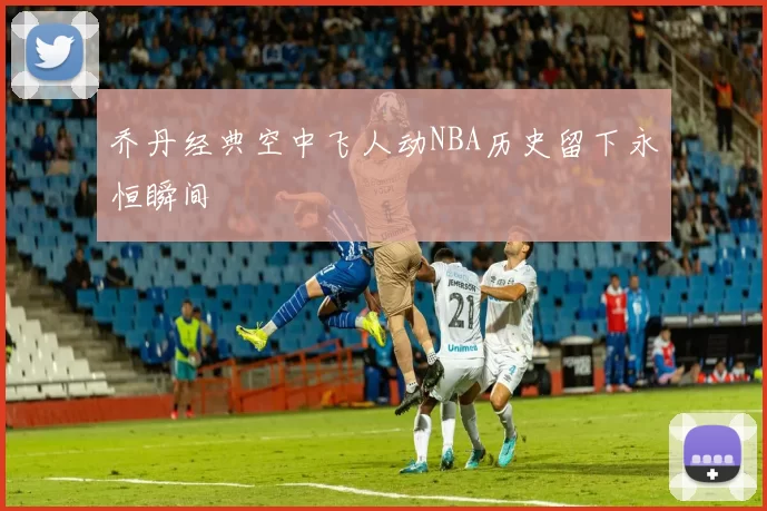 乔丹经典空中飞人动NBA历史留下永恒瞬间
