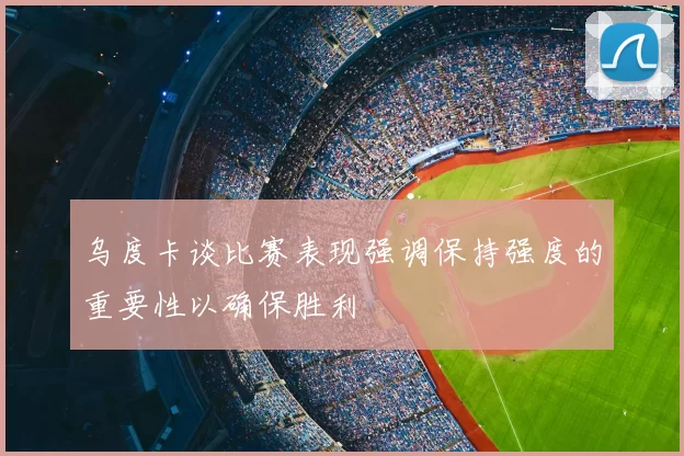 乌度卡谈比赛表现强调保持强度的重要性以确保胜利