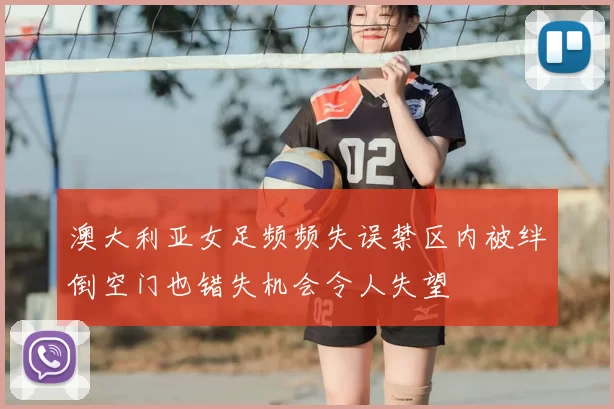 澳大利亚女足频频失误禁区内被绊倒空门也错失机会令人失望