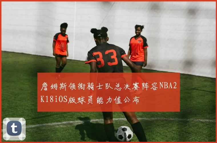 詹姆斯领衔骑士队总决赛阵容NBA2K18iOS版球员能力值公布