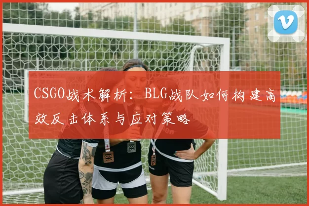 CSGO战术解析:BLG战队如何构建高效反击体系与应对策略
