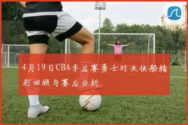 4月19日CBA季后赛勇士对决快船精彩回顾与赛后分析