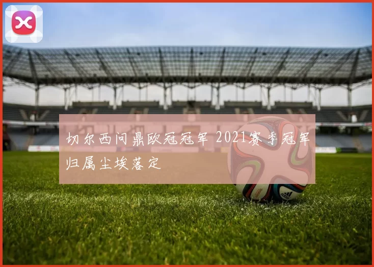 切尔西问鼎欧冠冠军 2021赛季冠军归属尘埃落定