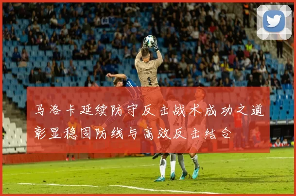 马洛卡延续防守反击战术成功之道彰显稳固防线与高效反击结合