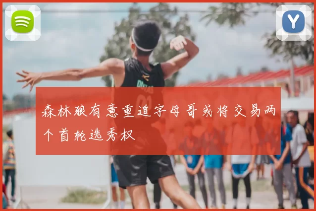 森林狼有意重追字母哥或将交易两个首轮选秀权