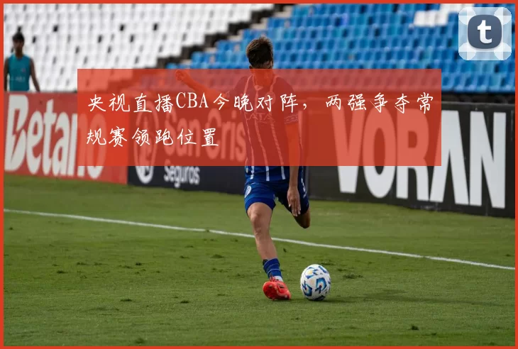 央视直播CBA今晚对阵,两强争夺常规赛领跑位置