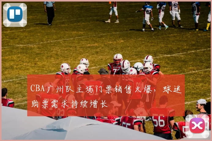 CBA广州队主场门票销售火爆,球迷购票需求持续增长