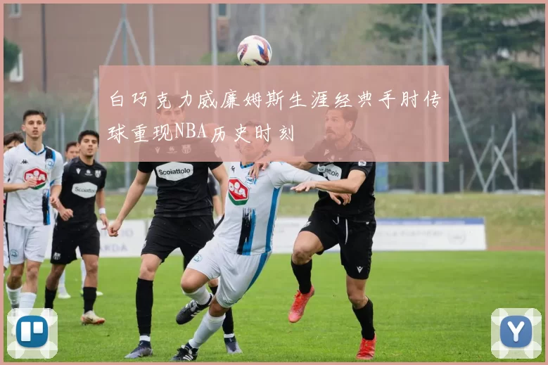 白巧克力威廉姆斯生涯经典手肘传球重现NBA历史时刻