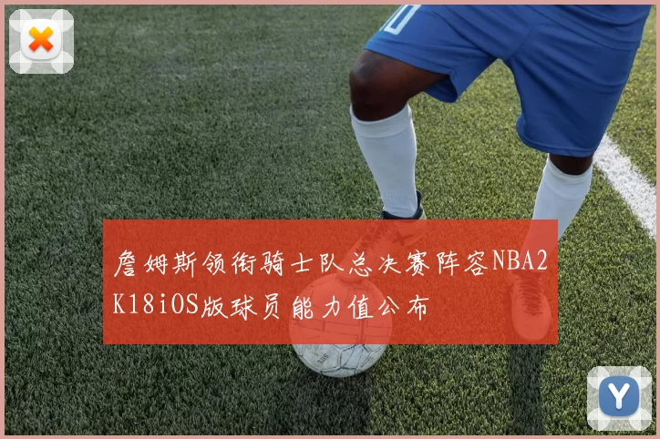詹姆斯领衔骑士队总决赛阵容NBA2K18iOS版球员能力值公布