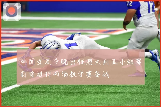 中国女足今晚出征澳大利亚小组赛前将进行两场教学赛备战