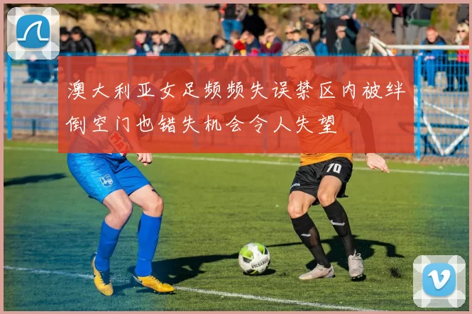澳大利亚女足频频失误禁区内被绊倒空门也错失机会令人失望