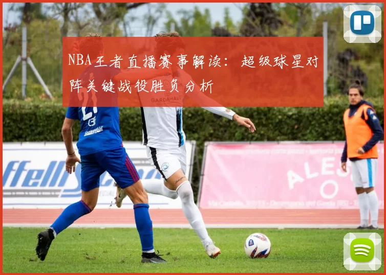 NBA王者直播赛事解读:超级球星对阵关键战役胜负分析