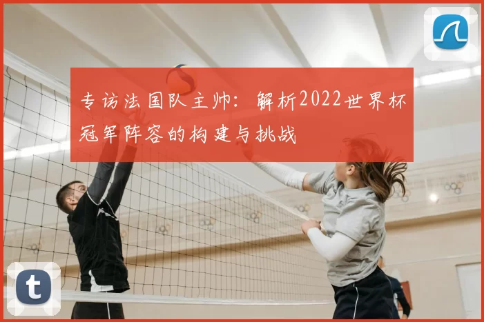 专访法国队主帅:解析2022世界杯冠军阵容的构建与挑战