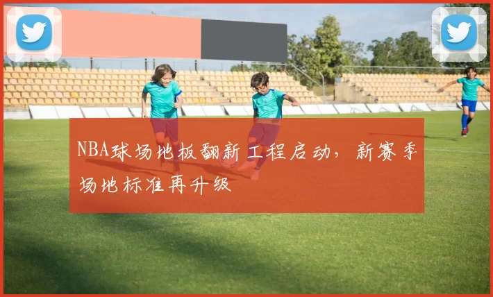 NBA球场地板翻新工程启动,新赛季场地标准再升级