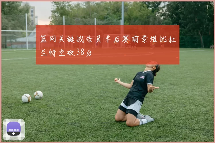 篮网关键战告负季后赛前景堪忧杜兰特空砍38分