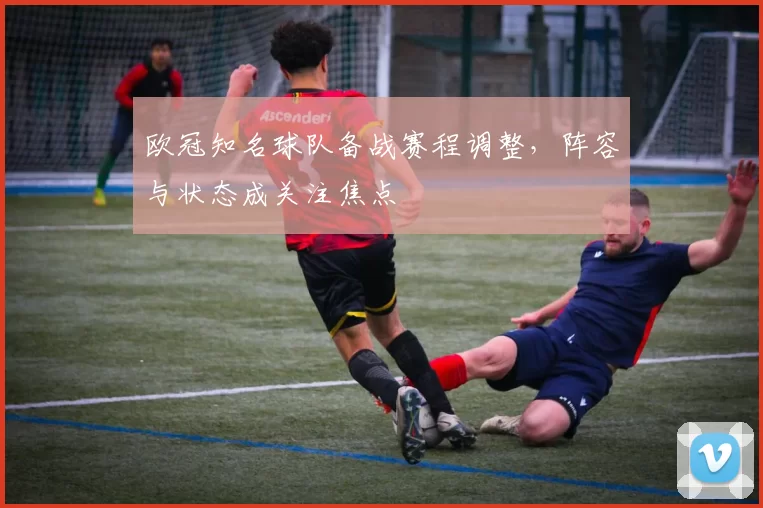欧冠知名球队备战赛程调整,阵容与状态成关注焦点