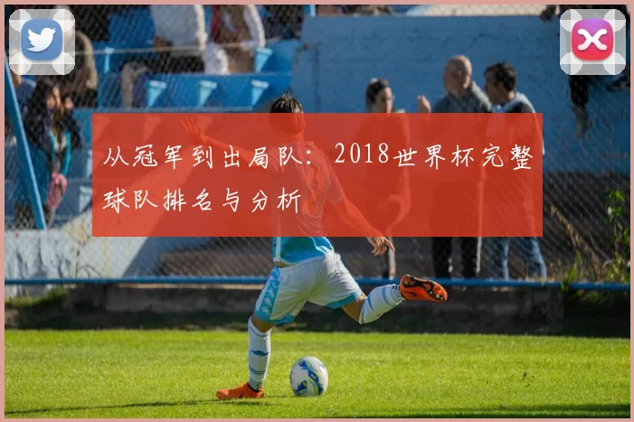 从冠军到出局队:2018世界杯完整球队排名与分析