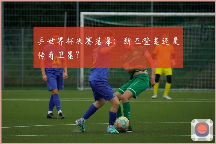 乒世界杯决赛落幕:新王登基还是传奇卫冕?