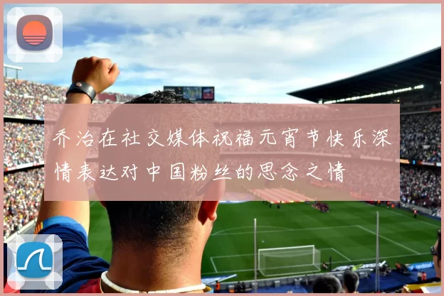 乔治在社交媒体祝福元宵节快乐深情表达对中国粉丝的思念之情