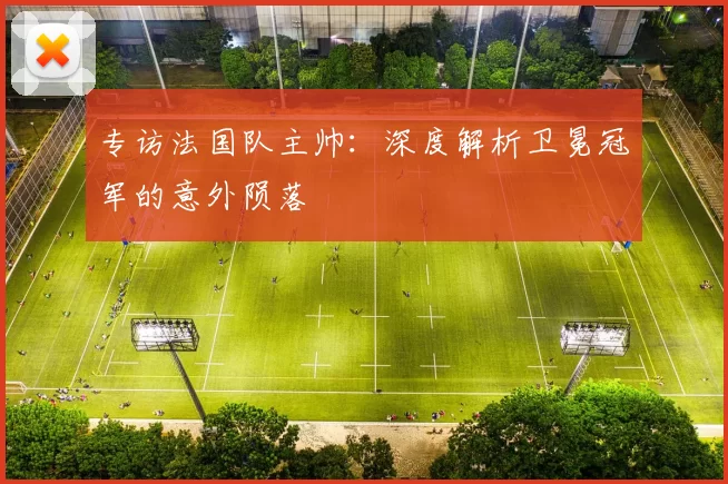 专访法国队主帅:深度解析卫冕冠军的意外陨落