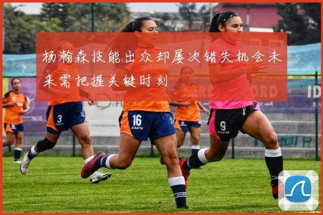杨瀚森技能出众却屡次错失机会未来需把握关键时刻