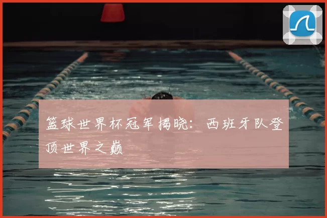 篮球世界杯冠军揭晓:西班牙队登顶世界之巅