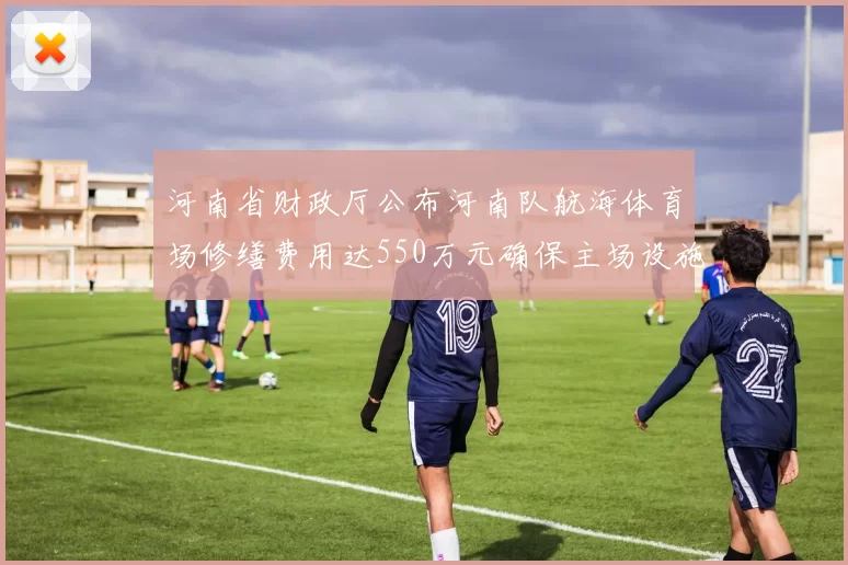 河南省财政厅公布河南队航海体育场修缮费用达550万元确保主场设施安全