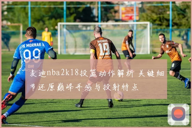 麦迪nba2k18投篮动作解析 关键细节还原巅峰手感与投射特点