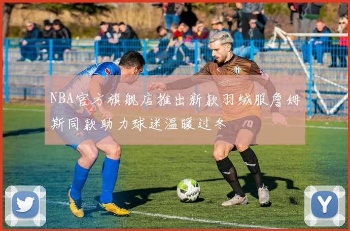 NBA官方旗舰店推出新款羽绒服詹姆斯同款助力球迷温暖过冬