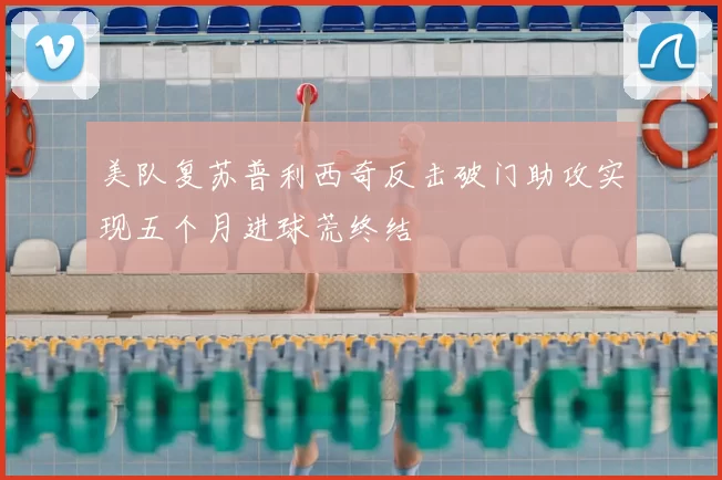 美队复苏普利西奇反击破门助攻实现五个月进球荒终结