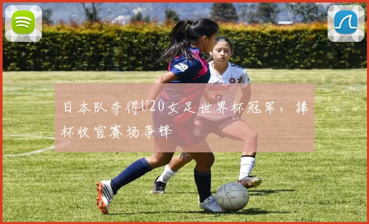 日本队夺得U20女足世界杯冠军,捧杯收官赛场争锋