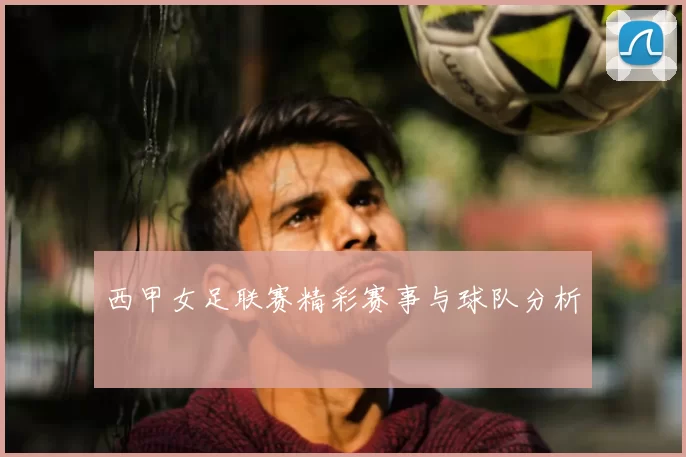 西甲女足联赛精彩赛事与球队分析