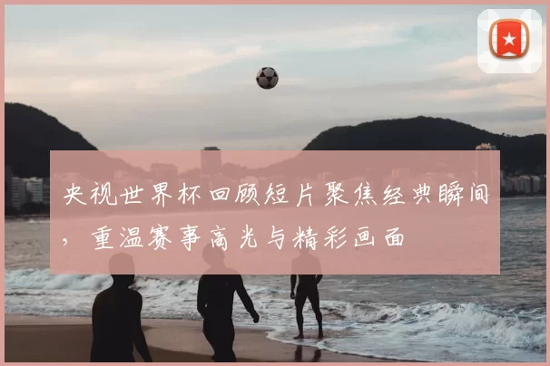 央视世界杯回顾短片聚焦经典瞬间，重温赛事高光与精彩画面