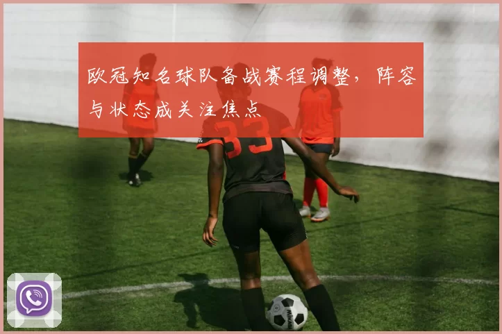 欧冠知名球队备战赛程调整,阵容与状态成关注焦点