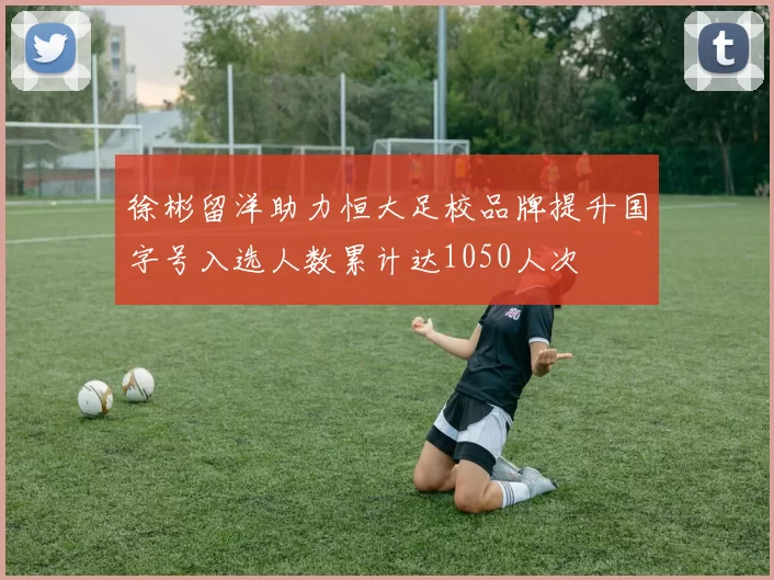 徐彬留洋助力恒大足校品牌提升国字号入选人数累计达1050人次
