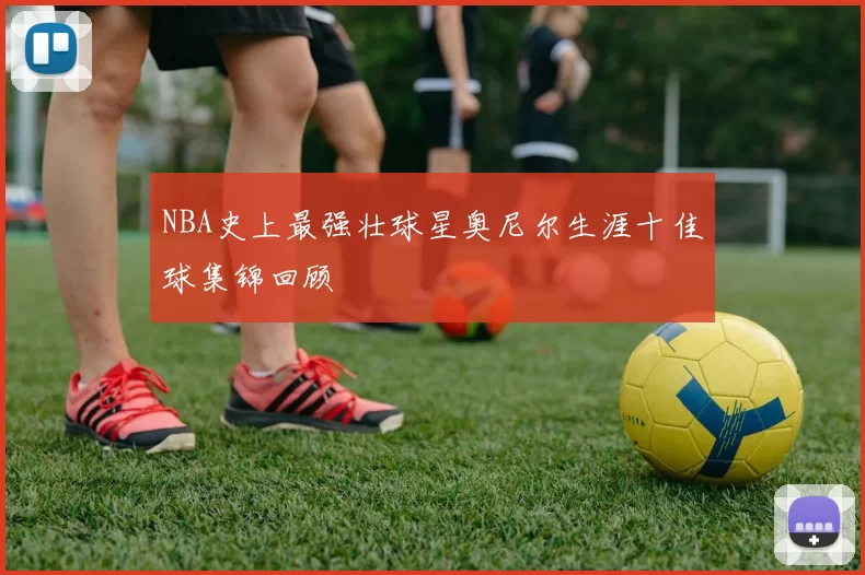NBA史上最强壮球星奥尼尔生涯十佳球集锦回顾