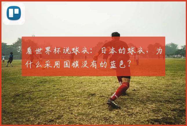 看世界杯说球衣:日本的球衣,为什么采用国旗没有的蓝色?
