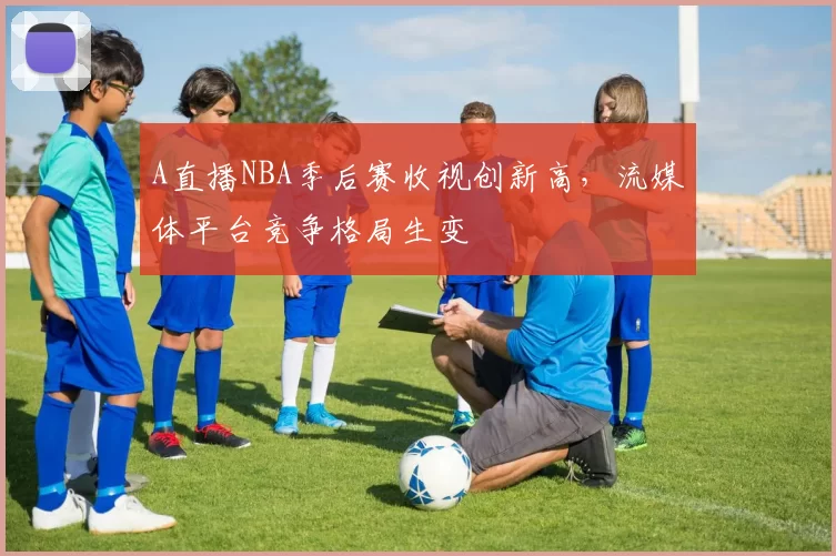 A直播NBA季后赛收视创新高,流媒体平台竞争格局生变