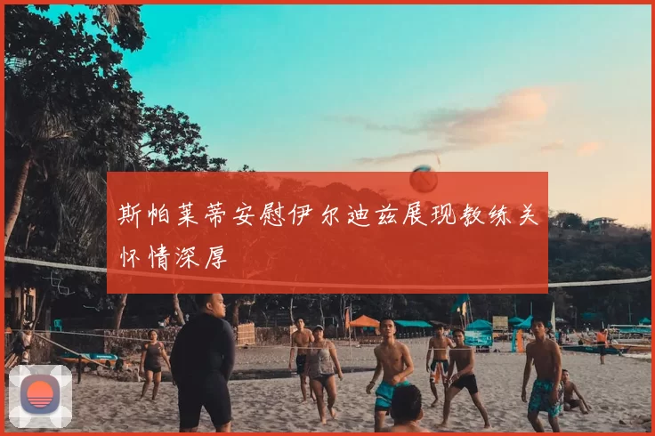 斯帕莱蒂安慰伊尔迪兹展现教练关怀情深厚