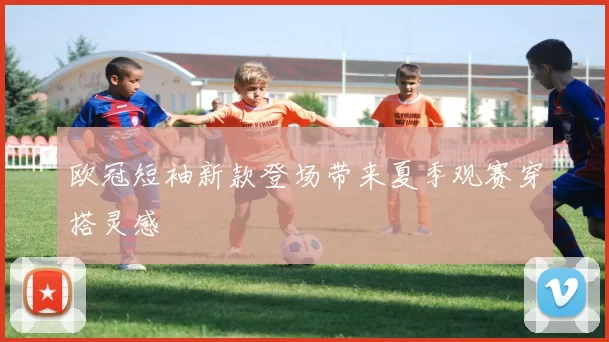 欧冠短袖新款登场带来夏季观赛穿搭灵感