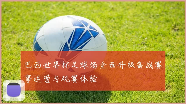 巴西世界杯足球场全面升级备战赛事运营与观赛体验