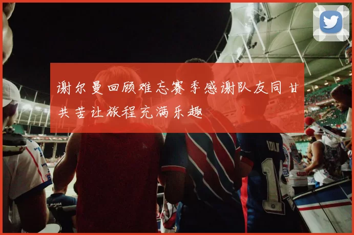 谢尔曼回顾难忘赛季感谢队友同甘共苦让旅程充满乐趣