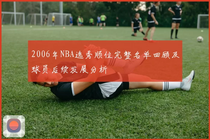 2006年NBA选秀顺位完整名单回顾及球员后续发展分析