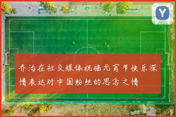 乔治在社交媒体祝福元宵节快乐深情表达对中国粉丝的思念之情