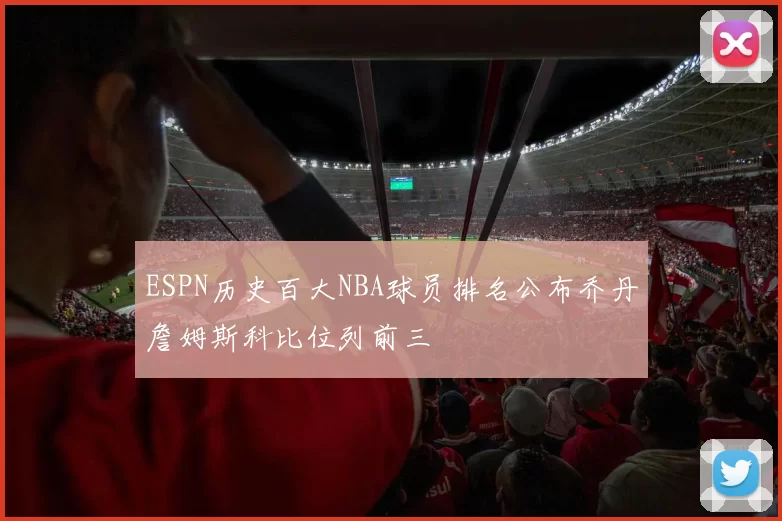 ESPN历史百大NBA球员排名公布乔丹詹姆斯科比位列前三