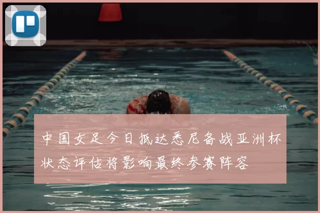 中国女足今日抵达悉尼备战亚洲杯状态评估将影响最终参赛阵容