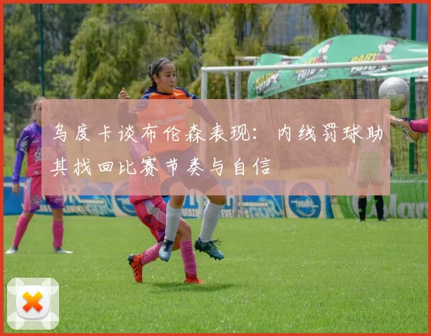 乌度卡谈布伦森表现:内线罚球助其找回比赛节奏与自信
