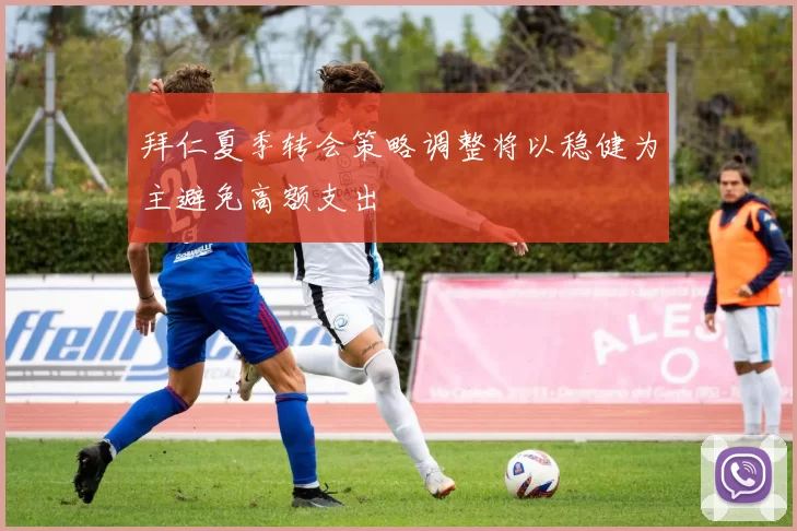 拜仁夏季转会策略调整将以稳健为主避免高额支出