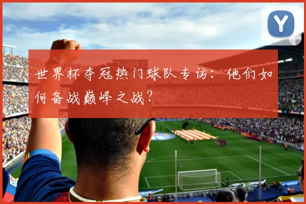 世界杯夺冠热门球队专访：他们如何备战巅峰之战？